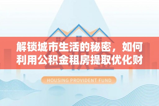 肥城解锁城市生活的秘密，如何利用公积金租房提取优化财务规划