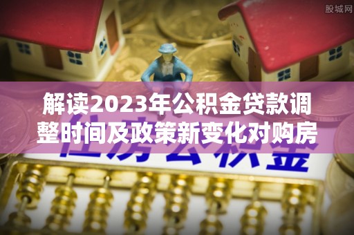 肥城解读2023年公积金贷款调整时间及政策新变化对购房的影响
