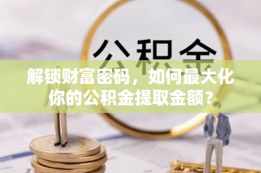 肥城解锁财富密码，如何最大化你的公积金提取金额？