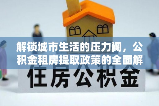 肥城解锁城市生活的压力阀，公积金租房提取政策的全面解析与实践指南