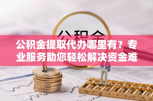 肥城公积金提取代办哪里有？专业服务助您轻松解决资金难题
