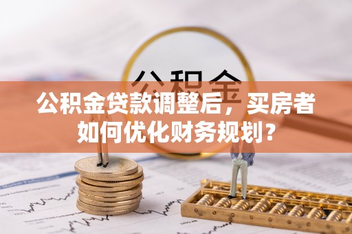 肥城公积金贷款调整后，买房者如何优化财务规划？