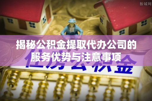 肥城揭秘公积金提取代办公司的服务优势与注意事项