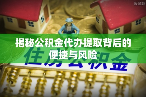 肥城揭秘公积金代办提取背后的便捷与风险
